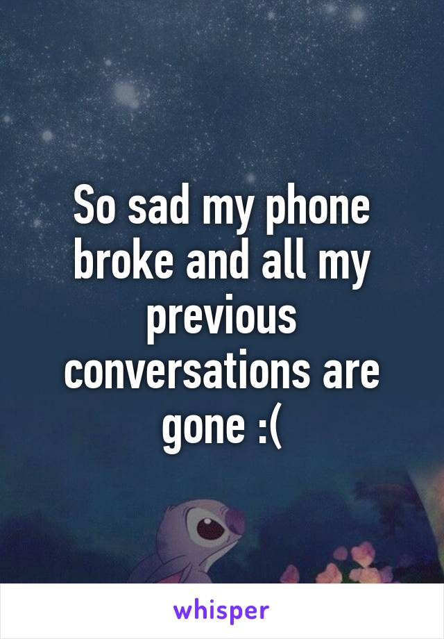 So sad my phone broke and all my previous conversations are gone :(