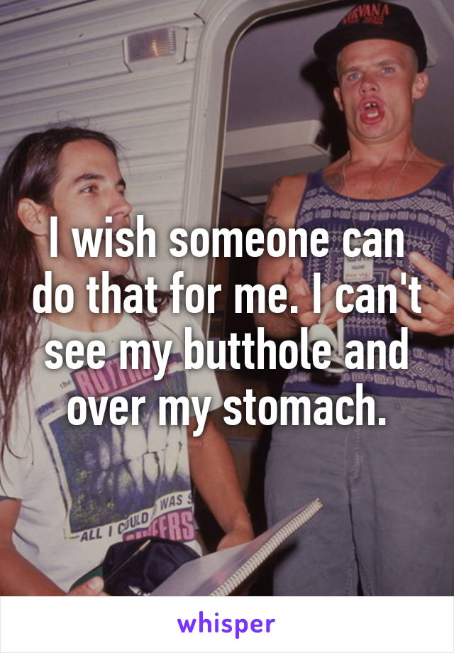 I wish someone can do that for me. I can't see my butthole and over my stomach.