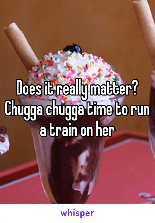 Does it really matter? Chugga chugga time to run a train on her