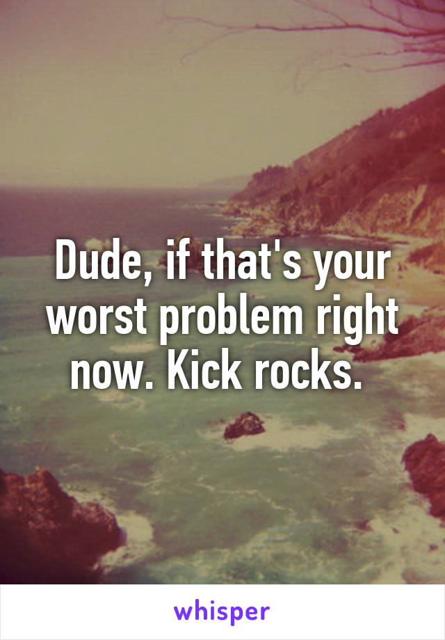 Dude, if that's your worst problem right now. Kick rocks. 