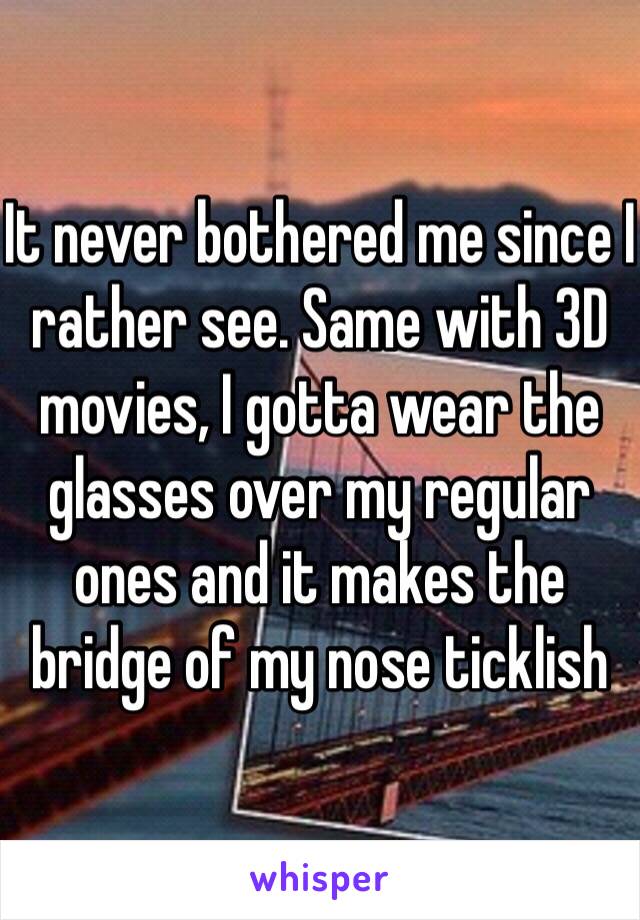 It never bothered me since I rather see. Same with 3D movies, I gotta wear the glasses over my regular ones and it makes the bridge of my nose ticklish