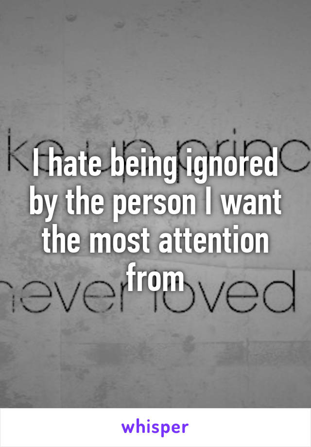 I hate being ignored by the person I want the most attention from
