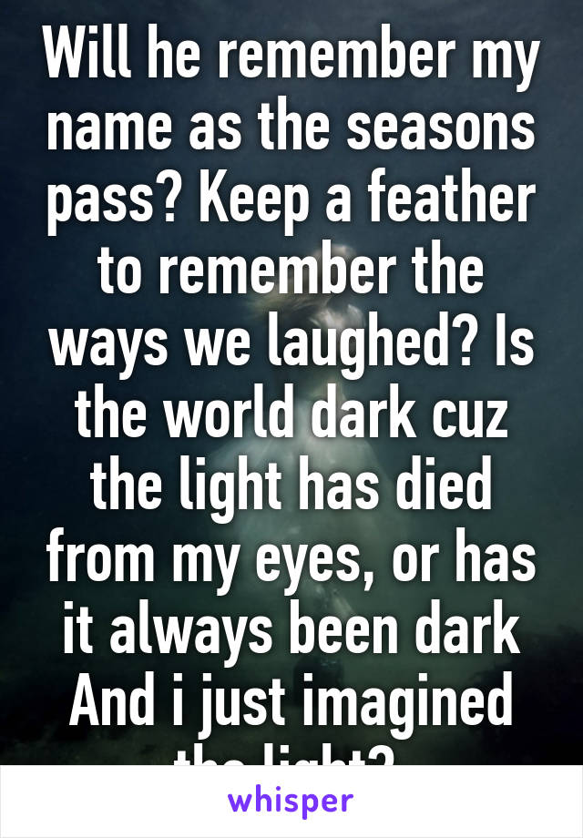 Will he remember my name as the seasons pass? Keep a feather to remember the ways we laughed? Is the world dark cuz the light has died from my eyes, or has it always been dark And i just imagined the light? 