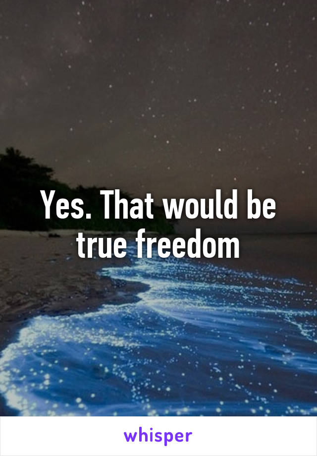 Yes. That would be true freedom