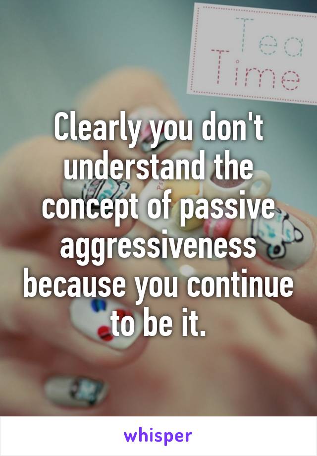 Clearly you don't understand the concept of passive aggressiveness because you continue to be it.