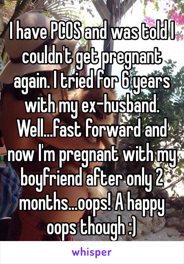 I have PCOS and was told I couldn't get pregnant again. I tried for 6 years with my ex-husband. Well...fast forward and now I'm pregnant with my boyfriend after only 2 months...oops! A happy oops though :)