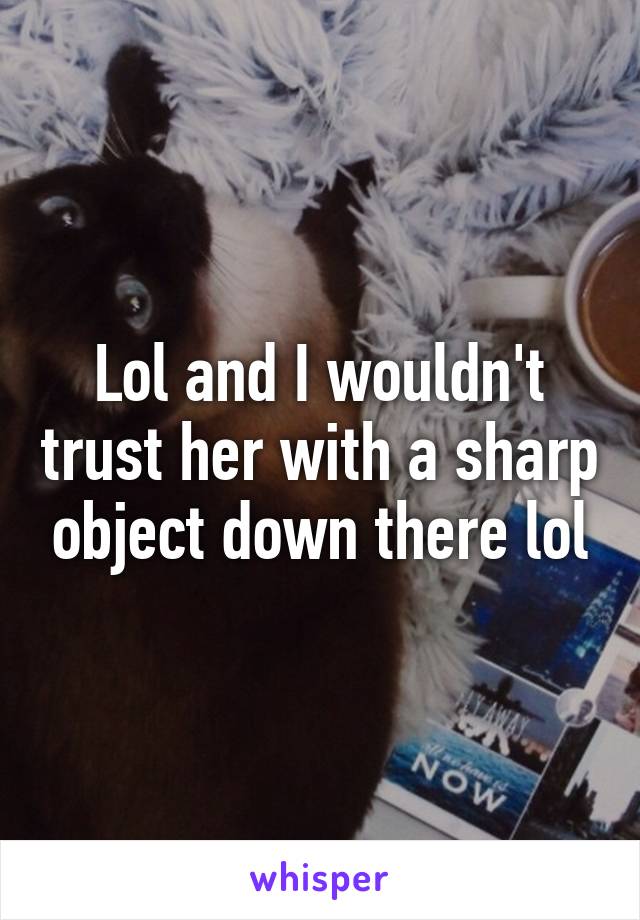 Lol and I wouldn't trust her with a sharp object down there lol