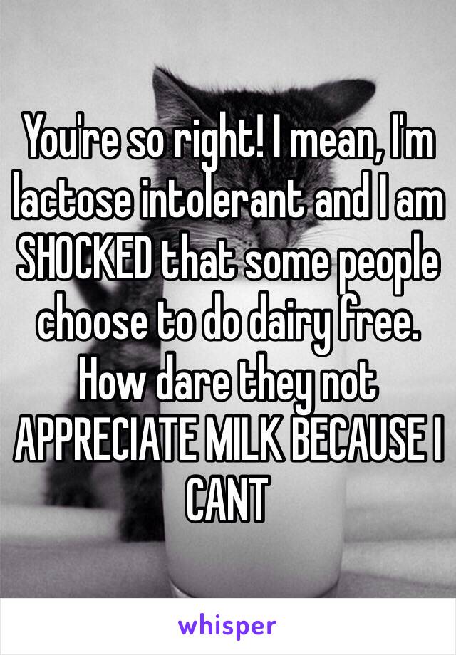 You're so right! I mean, I'm lactose intolerant and I am SHOCKED that some people choose to do dairy free. How dare they not APPRECIATE MILK BECAUSE I CANT