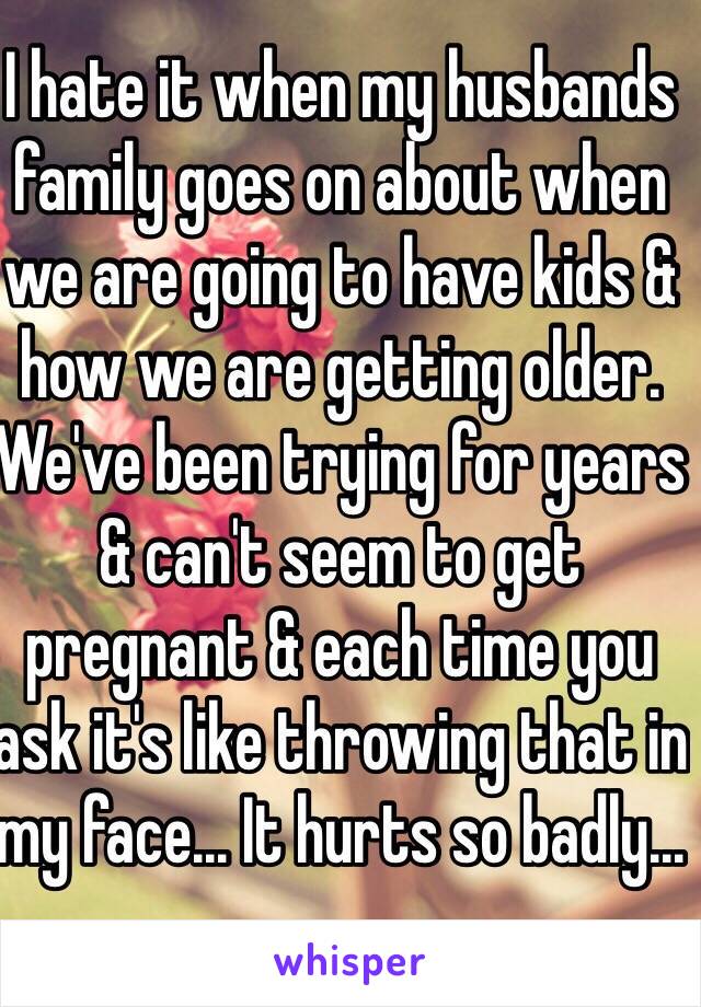 I hate it when my husbands family goes on about when we are going to have kids & how we are getting older. We've been trying for years & can't seem to get pregnant & each time you ask it's like throwing that in my face... It hurts so badly...