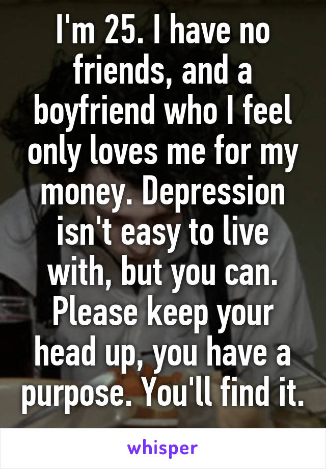 I'm 25. I have no friends, and a boyfriend who I feel only loves me for my money. Depression isn't easy to live with, but you can. Please keep your head up, you have a purpose. You'll find it. 