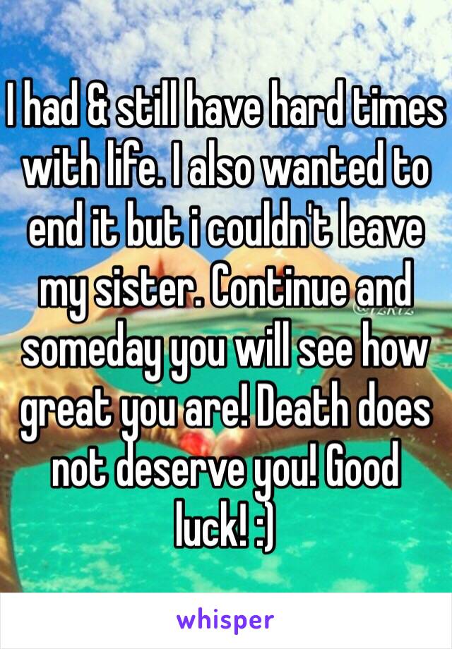 I had & still have hard times with life. I also wanted to end it but i couldn't leave my sister. Continue and someday you will see how great you are! Death does not deserve you! Good luck! :)