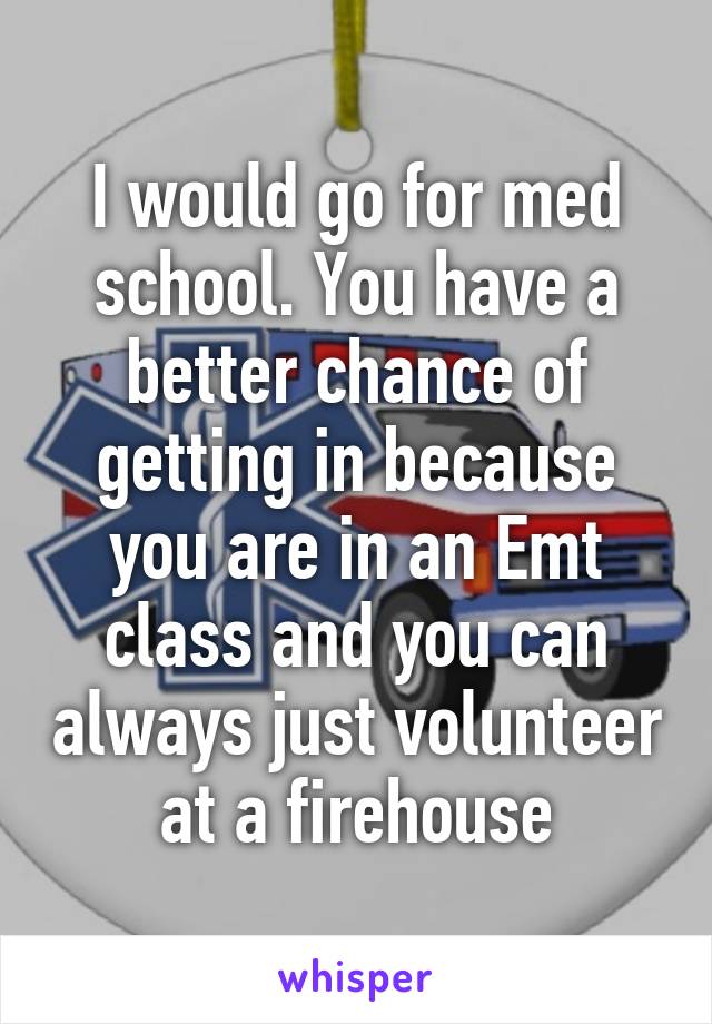 I would go for med school. You have a better chance of getting in because you are in an Emt class and you can always just volunteer at a firehouse