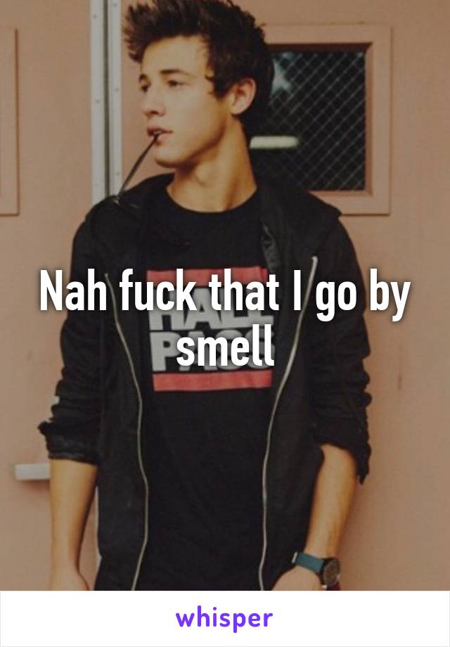 Nah fuck that I go by smell