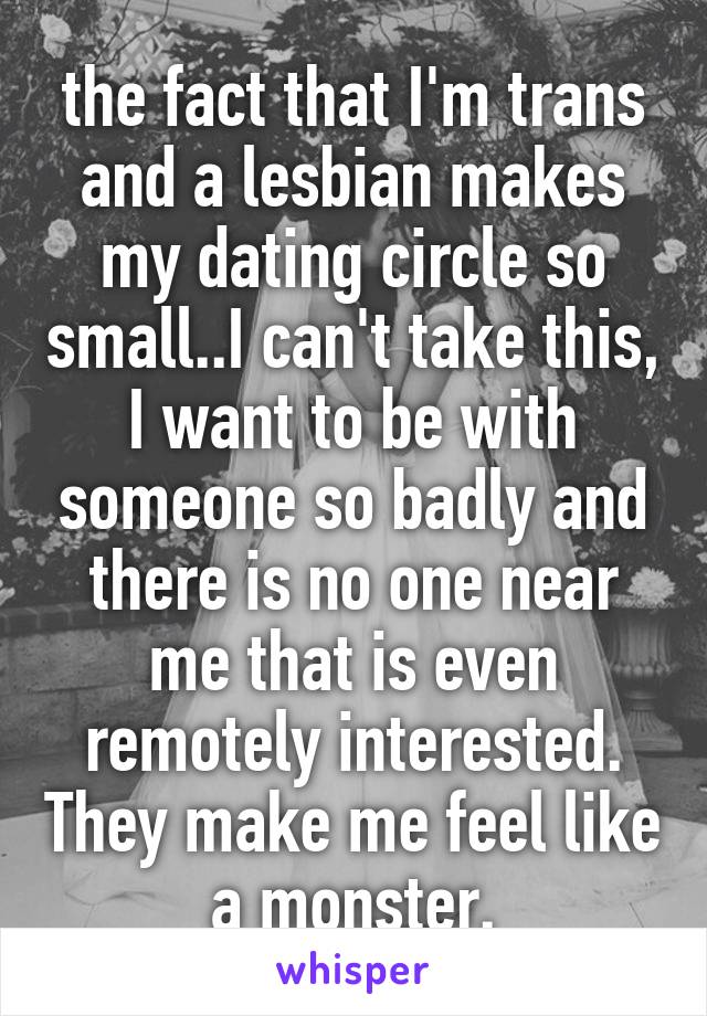 the fact that I'm trans and a lesbian makes my dating circle so small..I can't take this, I want to be with someone so badly and there is no one near me that is even remotely interested. They make me feel like a monster.