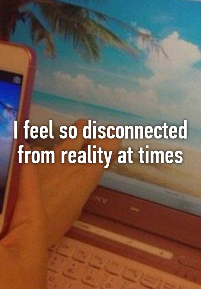 i-feel-so-disconnected-from-reality-at-times