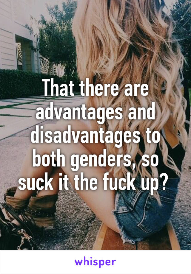 That there are advantages and disadvantages to both genders, so suck it the fuck up? 