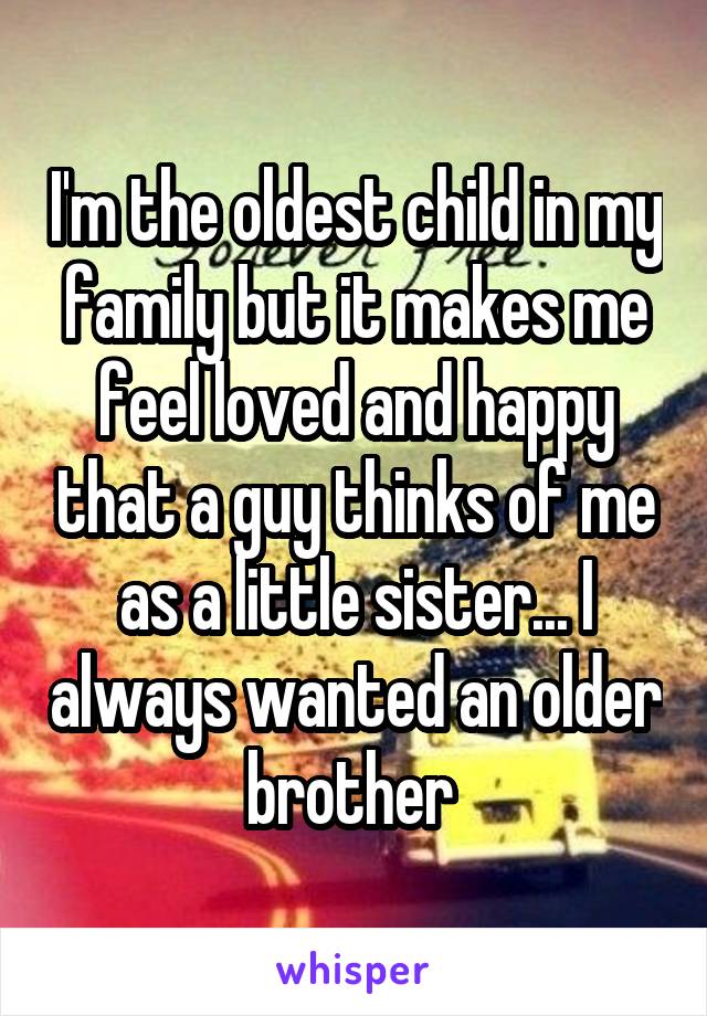 I'm the oldest child in my family but it makes me feel loved and happy that a guy thinks of me as a little sister... I always wanted an older brother 