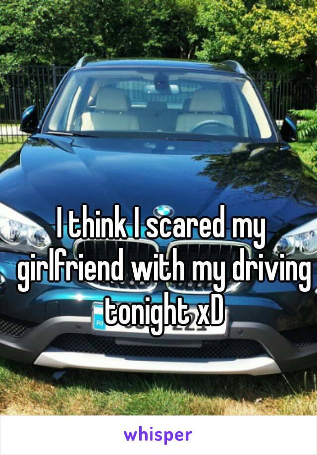 I think I scared my girlfriend with my driving tonight xD