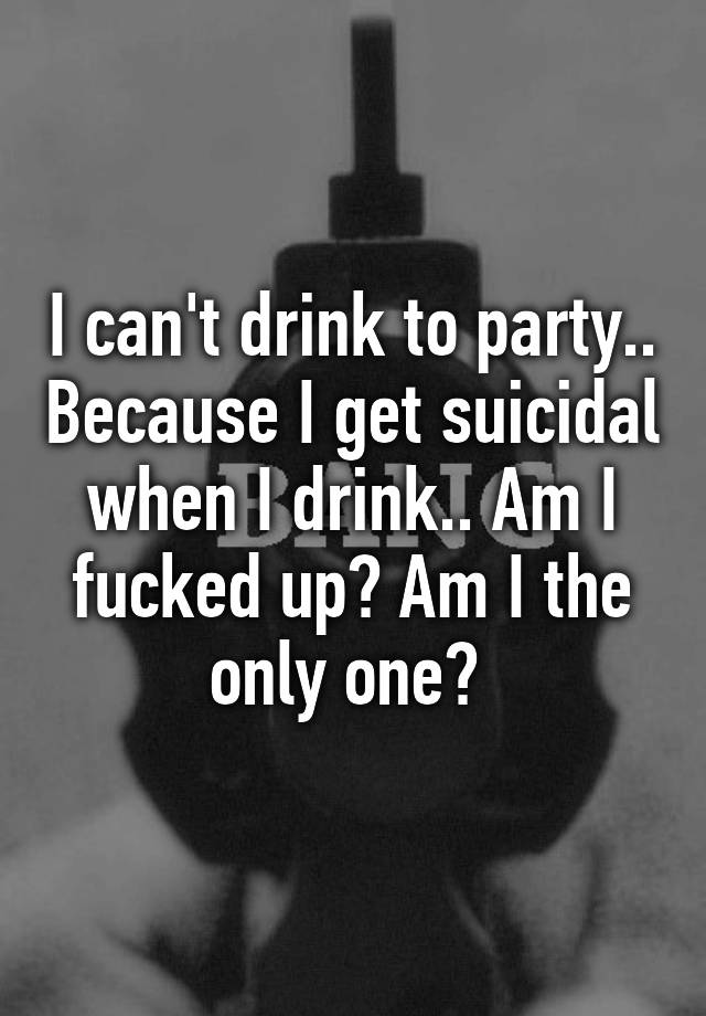 i-can-t-drink-to-party-because-i-get-suicidal-when-i-drink-am-i