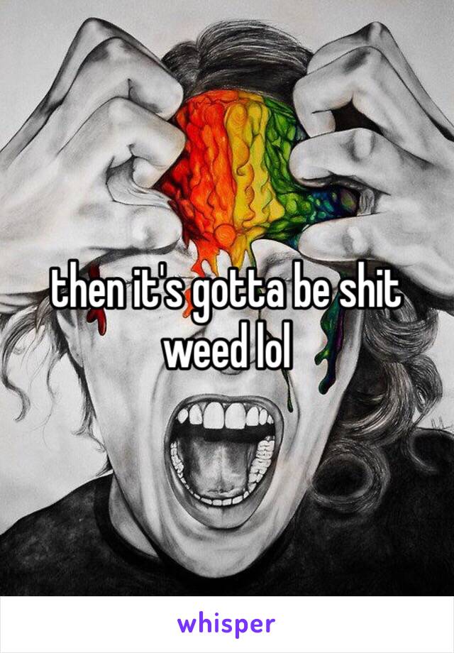 then it's gotta be shit weed lol