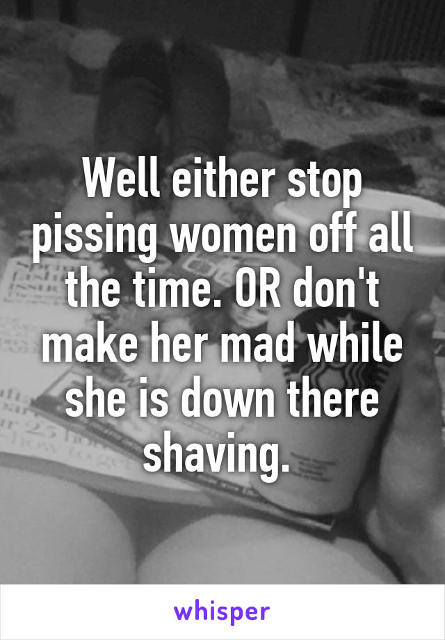 Well either stop pissing women off all the time. OR don't make her mad while she is down there shaving. 