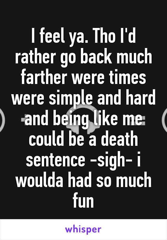 I feel ya. Tho I'd rather go back much farther were times were simple and hard and being like me could be a death sentence -sigh- i woulda had so much fun