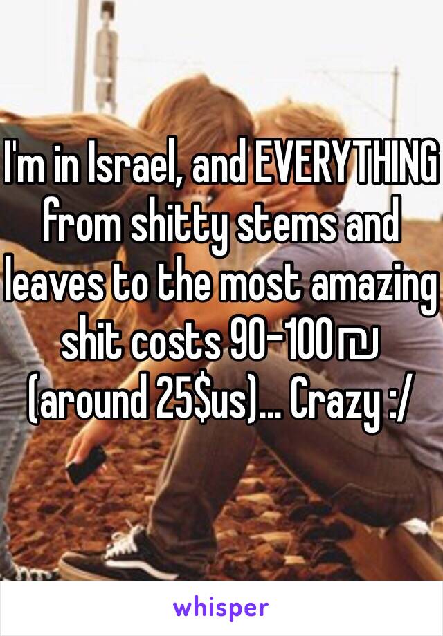 I'm in Israel, and EVERYTHING from shitty stems and leaves to the most amazing shit costs 90-100₪ (around 25$us)... Crazy :/ 