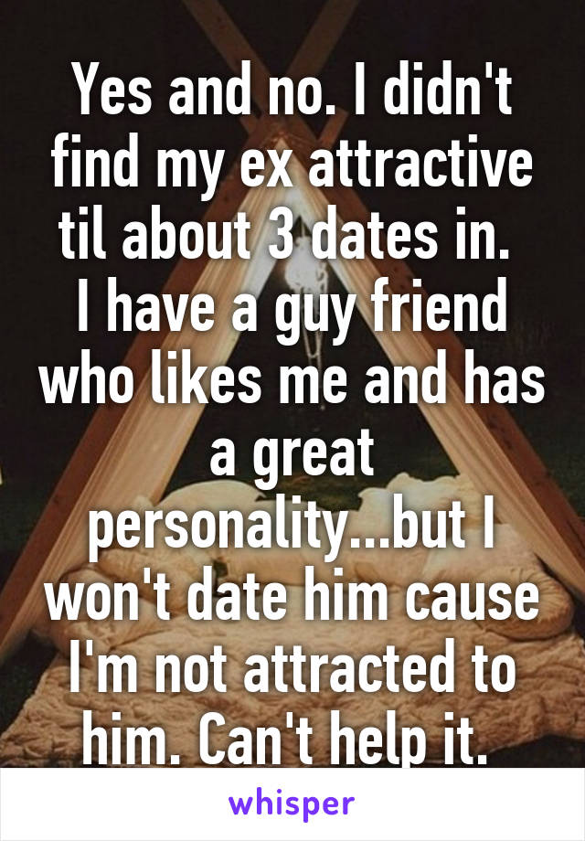 Yes and no. I didn't find my ex attractive til about 3 dates in. 
I have a guy friend who likes me and has a great personality...but I won't date him cause I'm not attracted to him. Can't help it. 