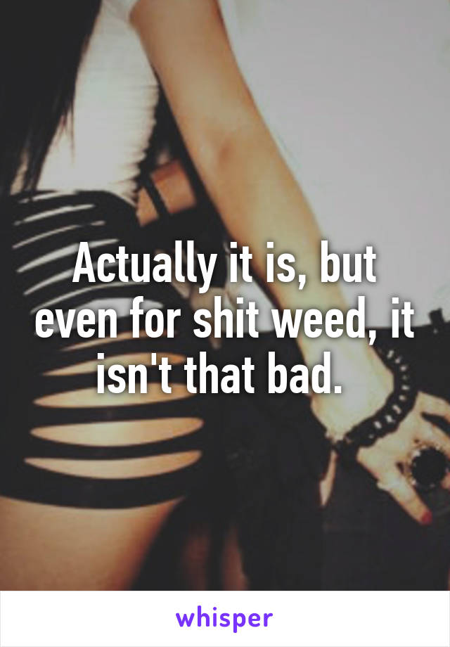 Actually it is, but even for shit weed, it isn't that bad. 