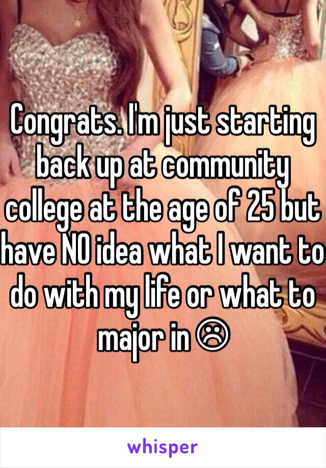 Congrats. I'm just starting back up at community college at the age of 25 but have NO idea what I want to do with my life or what to major in ☹