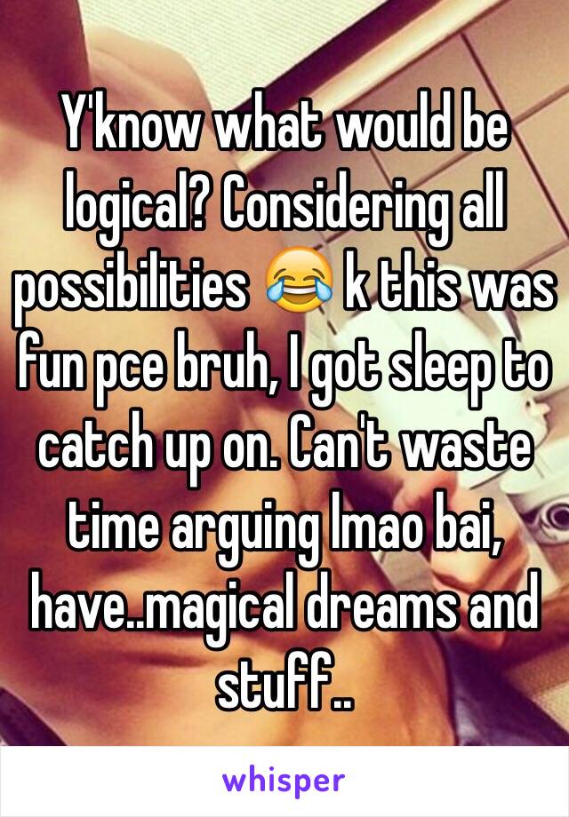 Y'know what would be logical? Considering all possibilities 😂 k this was fun pce bruh, I got sleep to catch up on. Can't waste time arguing lmao bai, have..magical dreams and stuff..