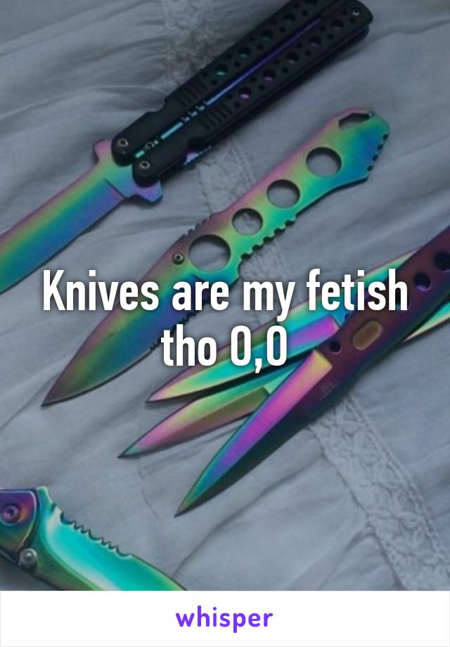 Knives are my fetish tho O,O