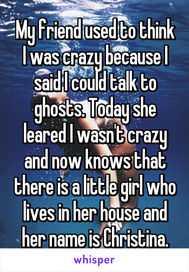 My friend used to think I was crazy because I said I could talk to ghosts. Today she leared I wasn't crazy and now knows that there is a little girl who lives in her house and her name is Christina.