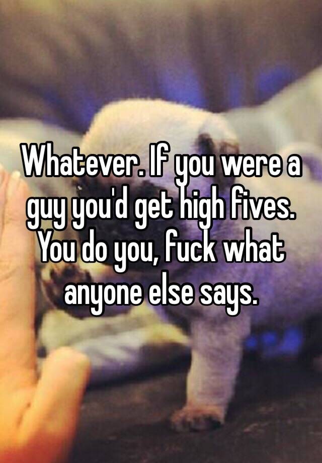 Whatever If You Were A Guy You D Get High Fives You Do You Fuck What Anyone Else Says