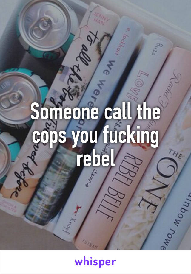 Someone call the cops you fucking rebel