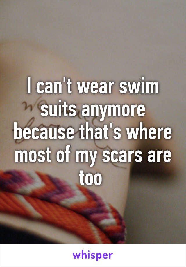 I can't wear swim suits anymore because that's where most of my scars are too 