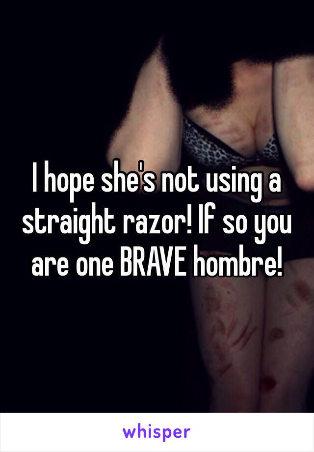 I hope she's not using a straight razor! If so you are one BRAVE hombre!