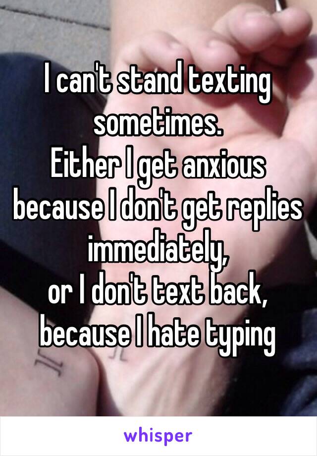 I can't stand texting sometimes.
Either I get anxious because I don't get replies immediately,
or I don't text back, because I hate typing