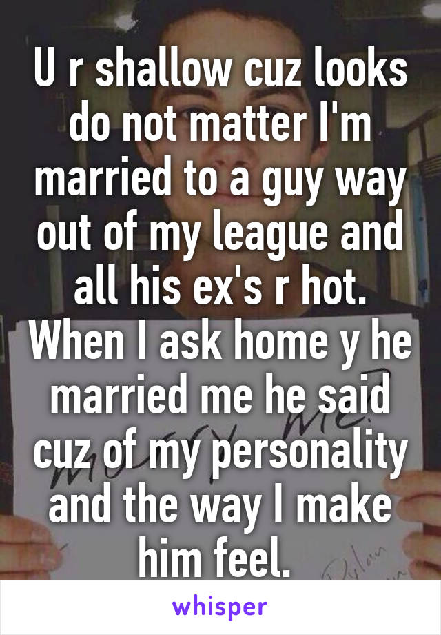 U r shallow cuz looks do not matter I'm married to a guy way out of my league and all his ex's r hot. When I ask home y he married me he said cuz of my personality and the way I make him feel. 