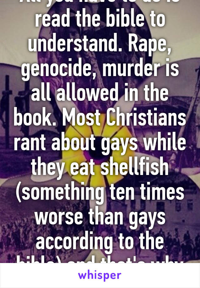 All you have to do is read the bible to understand. Rape, genocide, murder is all allowed in the book. Most Christians rant about gays while they eat shellfish (something ten times worse than gays according to the bible) and that's why we diverge 