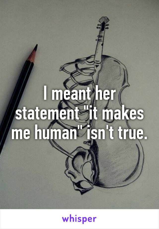 I meant her statement "it makes me human" isn't true.