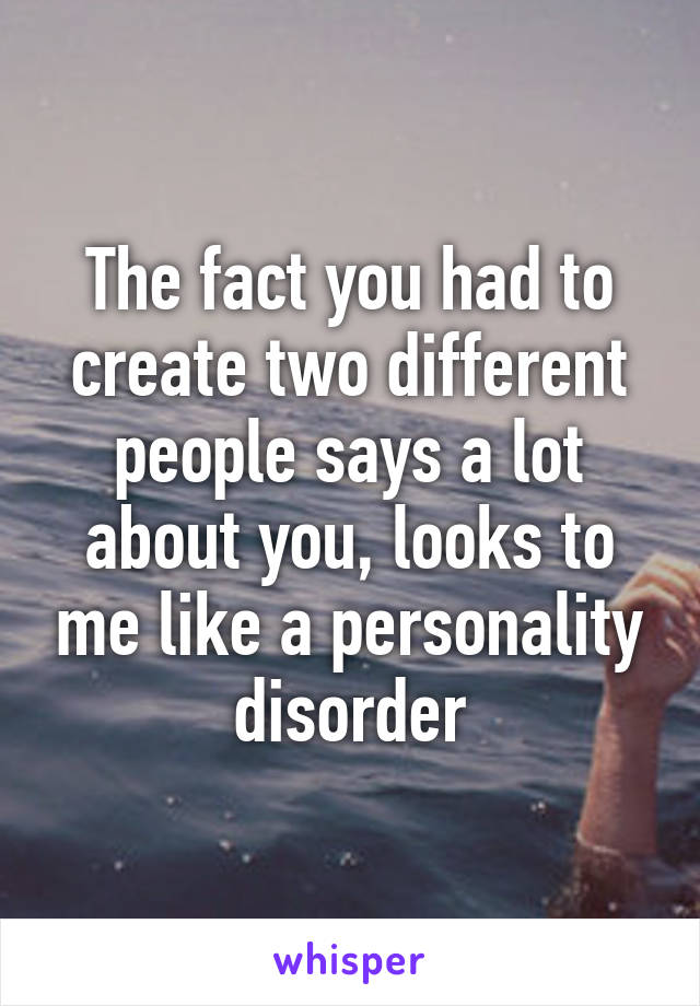The fact you had to create two different people says a lot about you, looks to me like a personality disorder