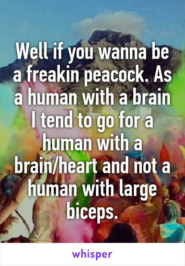 Well if you wanna be a freakin peacock. As a human with a brain I tend to go for a human with a brain/heart and not a human with large biceps.