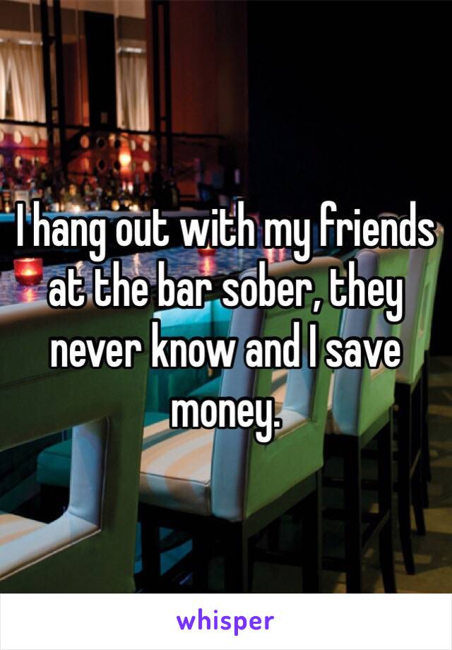 I hang out with my friends at the bar sober, they never know and I save money. 