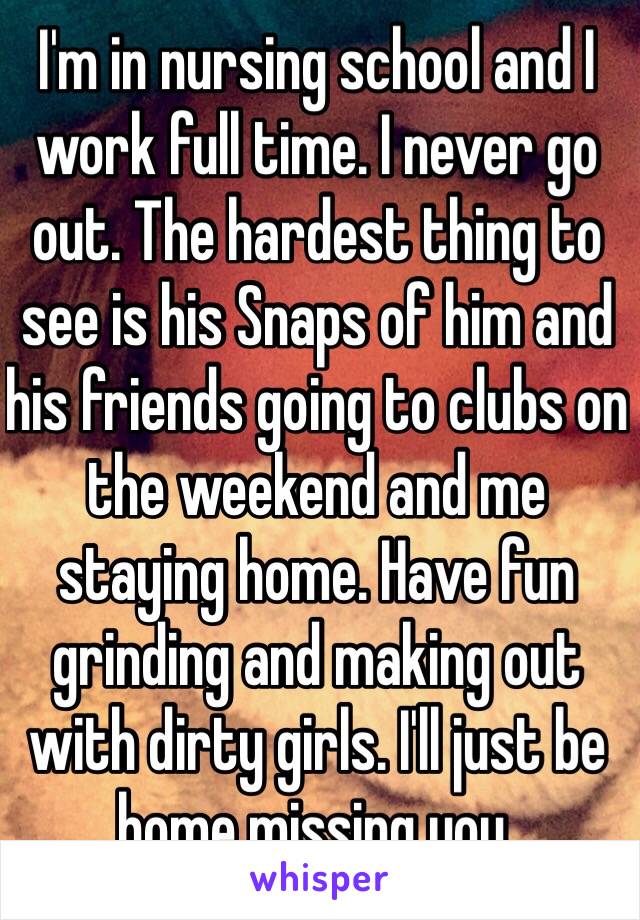 I'm in nursing school and I work full time. I never go out. The hardest thing to see is his Snaps of him and his friends going to clubs on the weekend and me staying home. Have fun grinding and making out with dirty girls. I'll just be home missing you.