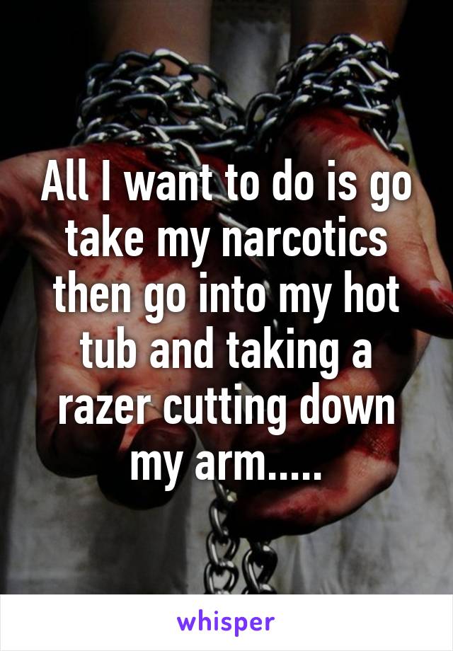All I want to do is go take my narcotics then go into my hot tub and taking a razer cutting down my arm.....