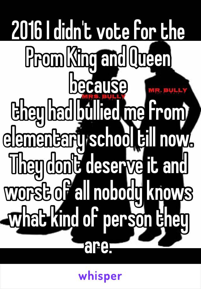 2016 I didn't vote for the Prom King and Queen because 
they had bullied me from elementary school till now. They don't deserve it and worst of all nobody knows what kind of person they are. 