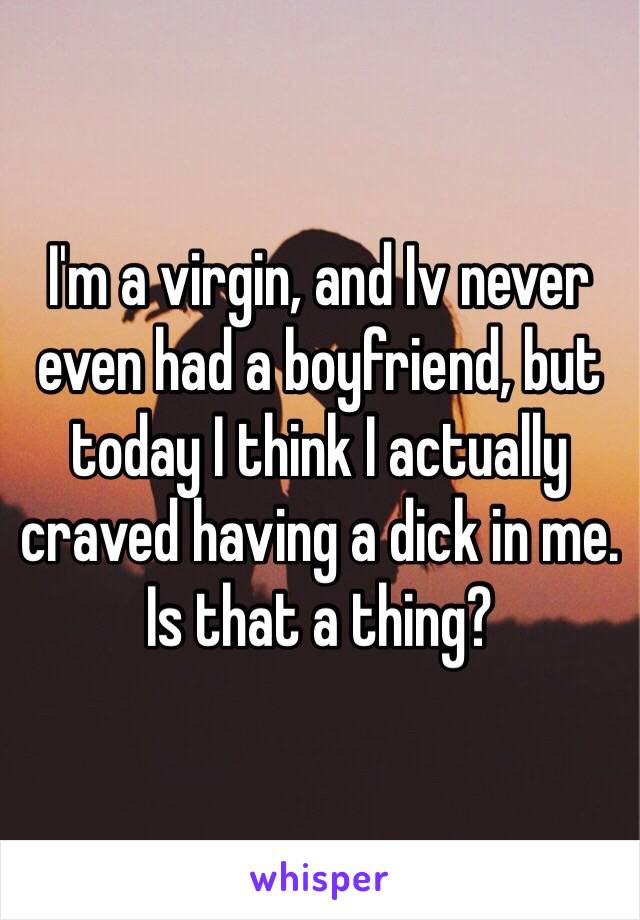 I'm a virgin, and Iv never even had a boyfriend, but today I think I actually craved having a dick in me. Is that a thing? 