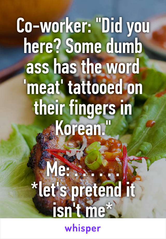 Co-worker: "Did you here? Some dumb ass has the word 'meat' tattooed on their fingers in Korean."

Me: . . . . . .
*let's pretend it isn't me*