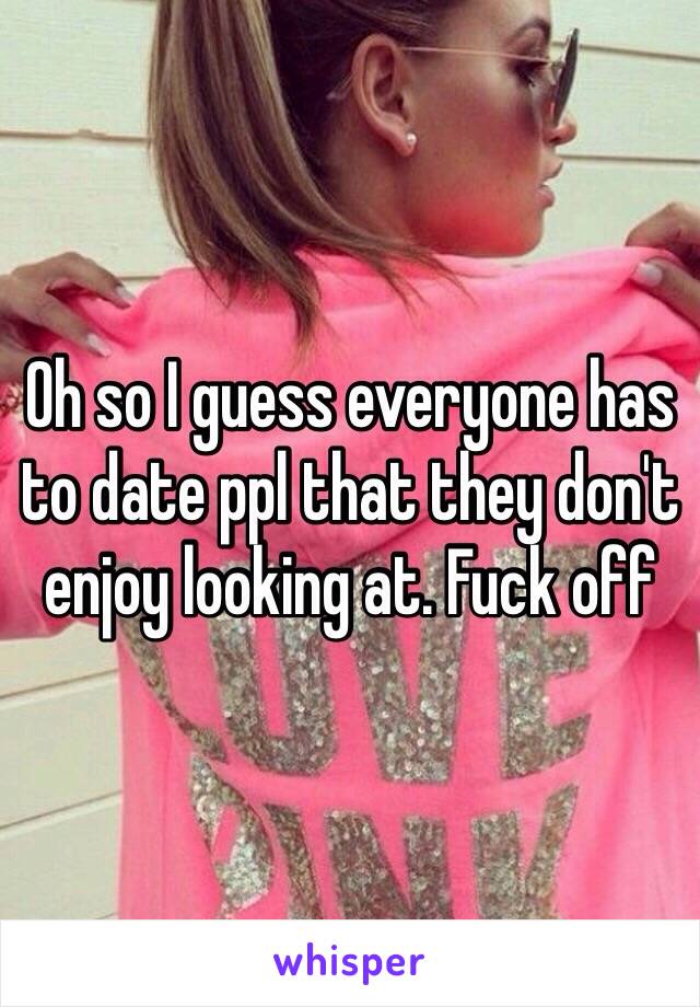 Oh so I guess everyone has to date ppl that they don't enjoy looking at. Fuck off